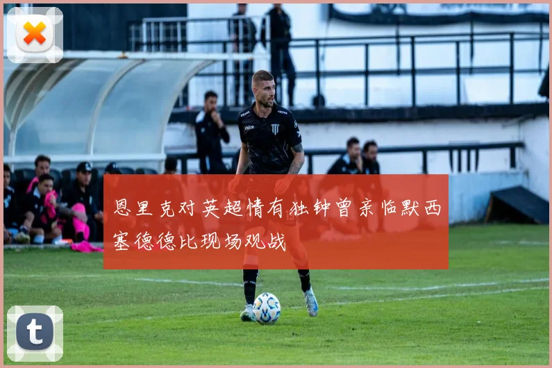 恩里克对英超情有独钟曾亲临默西塞德德比现场观战