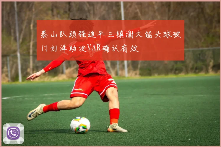 泰山队顽强追平三镇谢文能头球破门刘洋助攻VAR确认有效