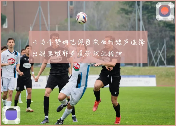 卡马乔赞姆巴佩勇敢面对嘘声选择出战奥维耶多展现职业精神