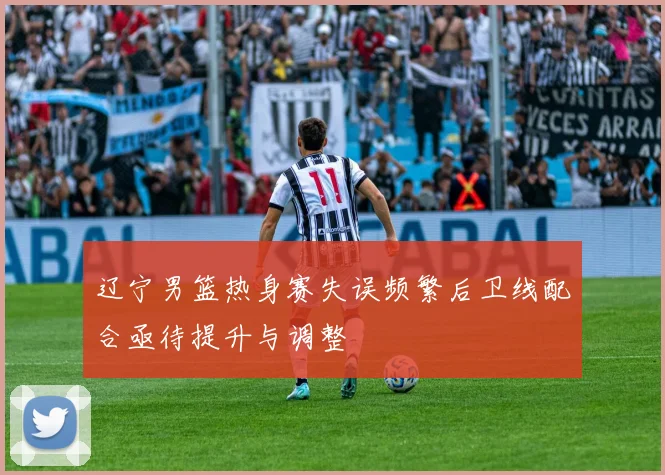 辽宁男篮热身赛失误频繁后卫线配合亟待提升与调整