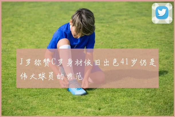 J罗称赞C罗身材依旧出色41岁仍是伟大球员的典范