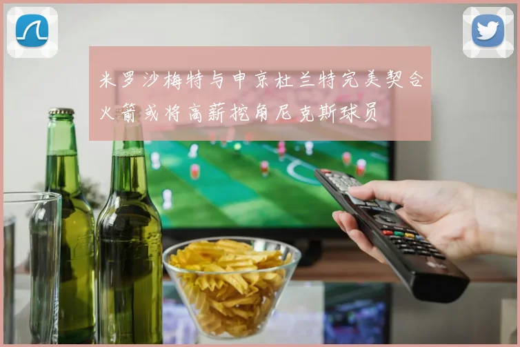 米罗沙梅特与申京杜兰特完美契合火箭或将高薪挖角尼克斯球员
