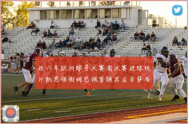 近六年欧洲球员大赛淘汰赛进球统计凯恩领衔姆巴佩紧随其后贡萨洛表现不俗