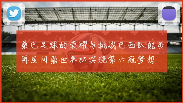 桑巴足球的荣耀与挑战巴西队能否再度问鼎世界杯实现第六冠梦想