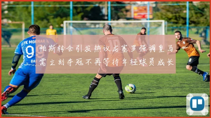 帕斯转会引发热议龙塞罗强调皇马需立刻夺冠不再等待年轻球员成长
