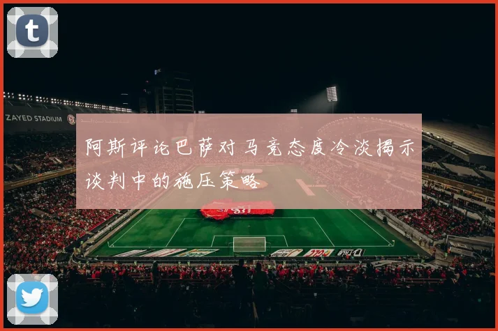阿斯评论巴萨对马竞态度冷淡揭示谈判中的施压策略