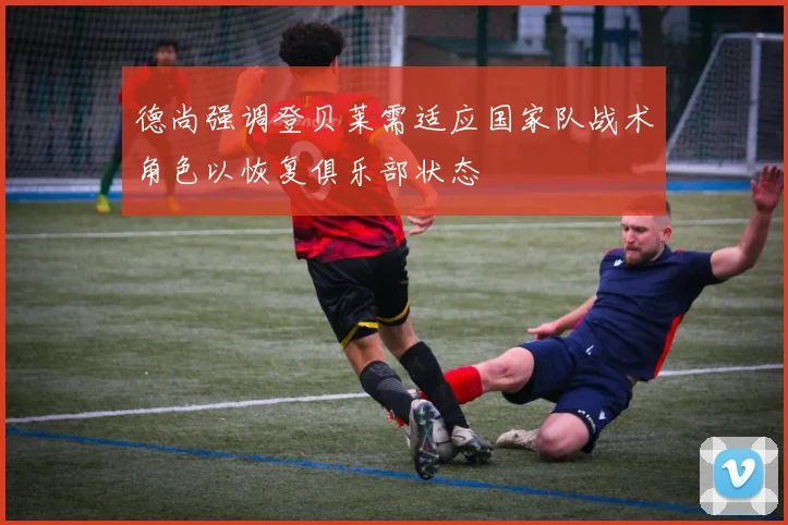 德尚强调登贝莱需适应国家队战术角色以恢复俱乐部状态