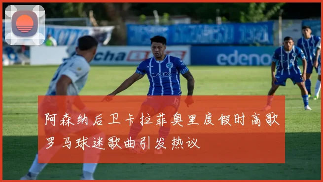 阿森纳后卫卡拉菲奥里度假时高歌罗马球迷歌曲引发热议