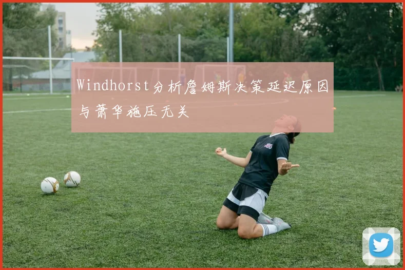 Windhorst分析詹姆斯决策延迟原因与萧华施压无关