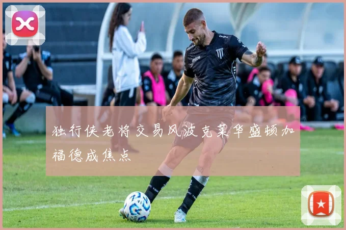 独行侠老将交易风波克莱华盛顿加福德成焦点