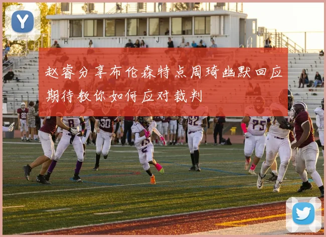 赵睿分享布伦森特点周琦幽默回应期待教你如何应对裁判