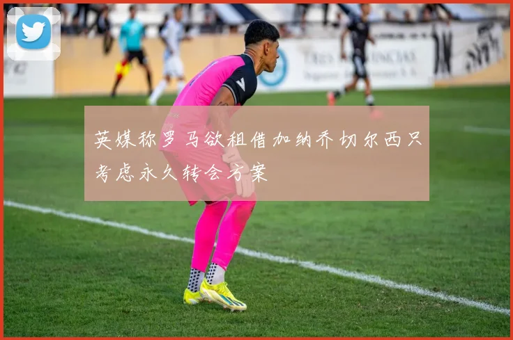 英媒称罗马欲租借加纳乔切尔西只考虑永久转会方案