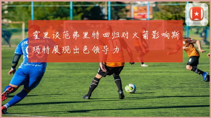 霍里谈范弗里特回归对火箭影响斯玛特展现出色领导力