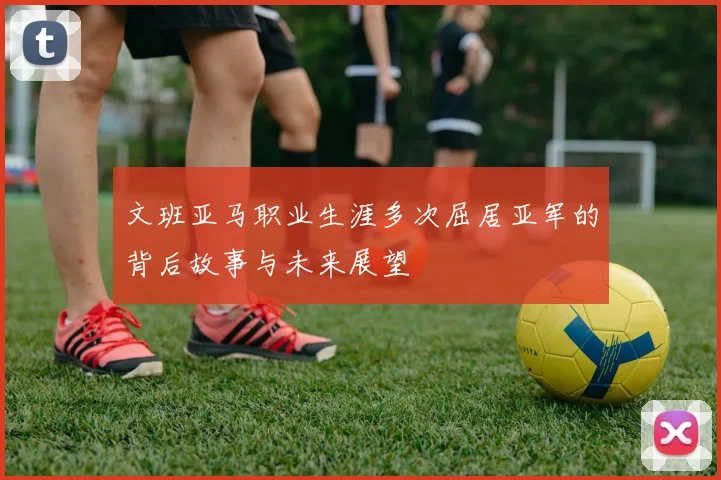 文班亚马职业生涯多次屈居亚军的背后故事与未来展望
