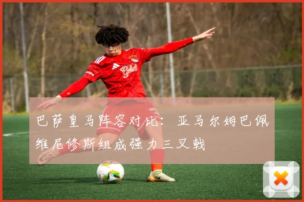 巴萨皇马阵容对比：亚马尔姆巴佩维尼修斯组成强力三叉戟