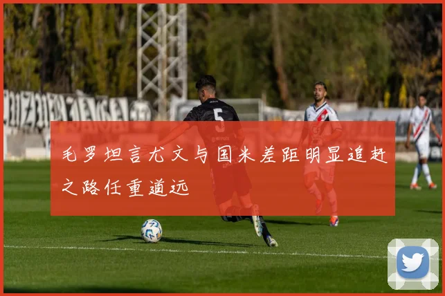 毛罗坦言尤文与国米差距明显追赶之路任重道远