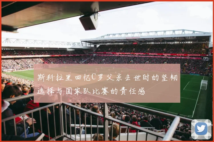 斯科拉里回忆C罗父亲去世时的坚韧选择与国家队比赛的责任感