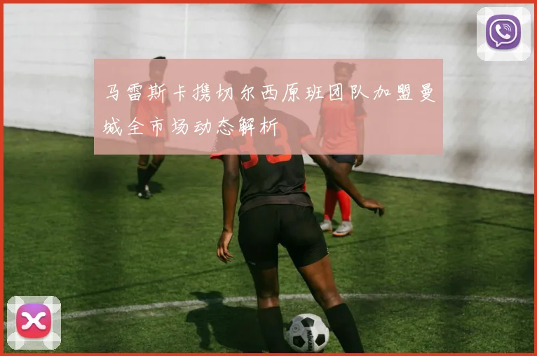 马雷斯卡携切尔西原班团队加盟曼城全市场动态解析