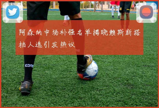 阿森纳中场补强名单揭晓赖斯新搭档人选引发热议