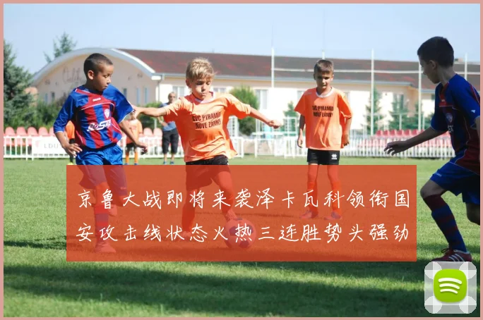 京鲁大战即将来袭泽卡瓦科领衔国安攻击线状态火热三连胜势头强劲