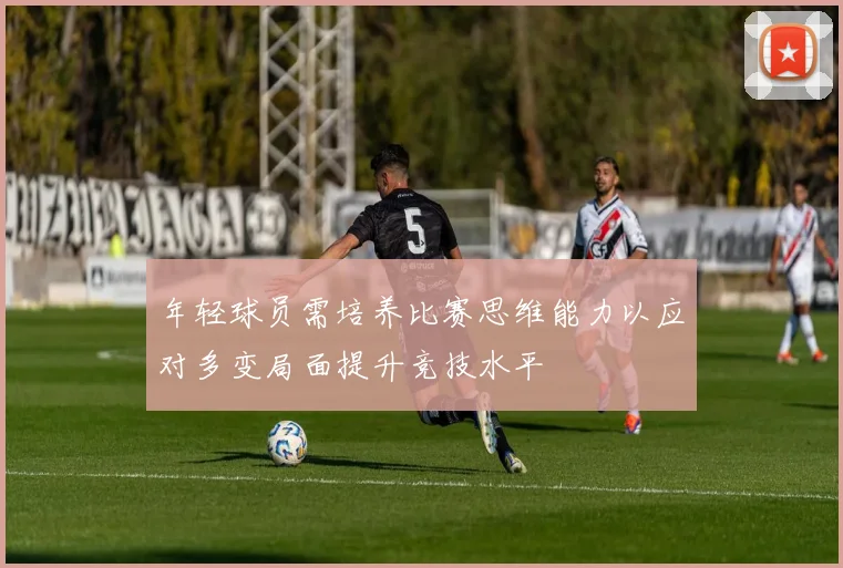 年轻球员需培养比赛思维能力以应对多变局面提升竞技水平