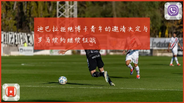 迪巴拉拒绝博卡青年的邀请决定与罗马续约继续征战