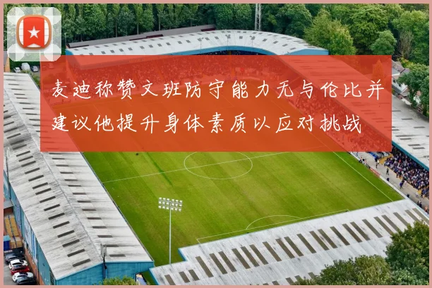 麦迪称赞文班防守能力无与伦比并建议他提升身体素质以应对挑战