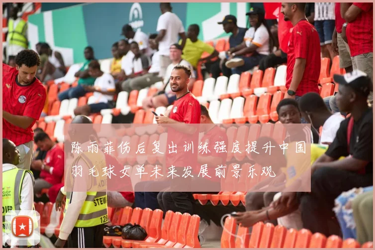 陈雨菲伤后复出训练强度提升中国羽毛球女单未来发展前景乐观