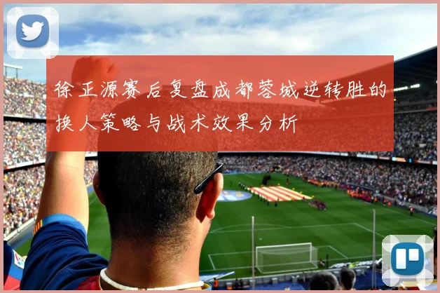 徐正源赛后复盘成都蓉城逆转胜的换人策略与战术效果分析